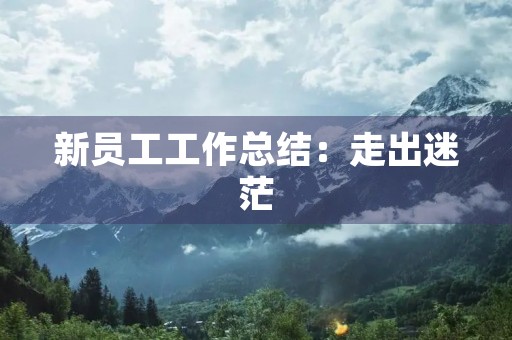 新员工工作总结:走出迷茫,迎接挑战 新员工工作总结:走出迷茫,迎接挑战