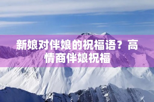 新娘对伴娘的祝福语?高情商伴娘祝福