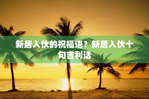 新居入伙的祝福语?新居入伙十句吉利话