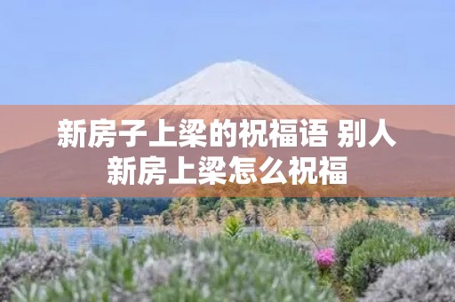 新房子上梁的祝福语 别人新房上梁怎么祝福