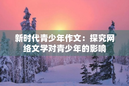 新时代青少年作文:探究网络文学对青少年的影响 新时代青少年作文:探究网络文学对青少年的影响