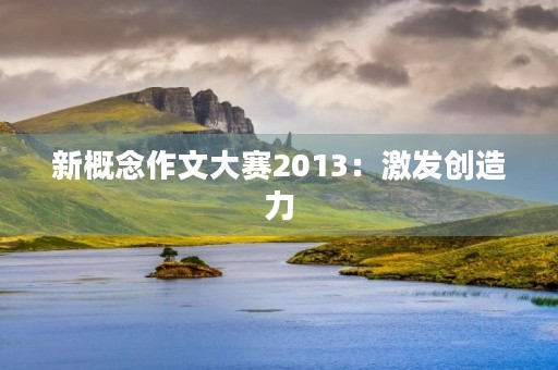 新概念作文大赛2013:激发创造力,挖掘潜能 新概念作文大赛2013:激发创造力,挖掘潜能