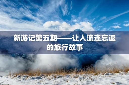 新游记第五期——让人流连忘返的旅行故事 新游记第五期——让人流连忘返的旅行故事