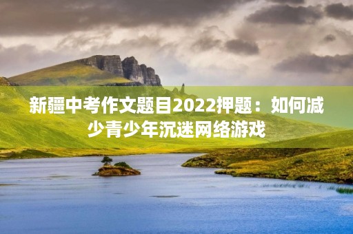 新疆中考作文题目2022押题:如何减少青少年沉迷网络游戏 新疆中考作文题目2022押题:如何减少青少年沉迷网络游戏