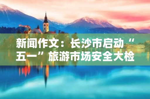 新闻作文：长沙市启动“五一”旅游市场安全大检查