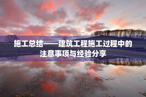 施工总结——建筑工程施工过程中的注意事项与经验分享