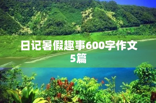 日记暑假趣事600字作文5篇 日记暑假趣事600字作文5篇