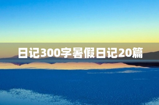 日记300字暑假日记20篇 日记300字暑假日记20篇