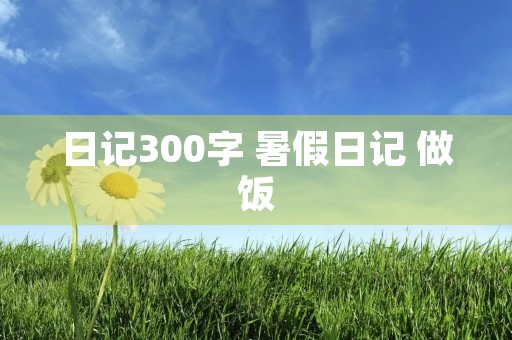 日记300字 暑假日记 做饭 日记300字 暑假日记 做饭