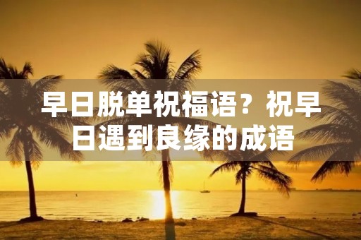 早日脱单祝福语?祝早日遇到良缘的成语