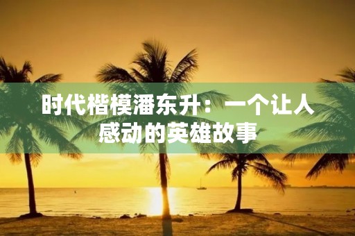 时代楷模潘东升：一个让人感动的英雄故事