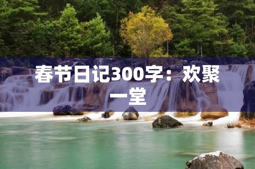 春节日记300字:欢聚一堂,新年快乐! 春节日记300字:欢聚一堂,新年快乐!
