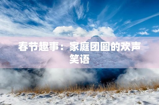 春节趣事:家庭团圆的欢声笑语 春节趣事:家庭团圆的欢声笑语