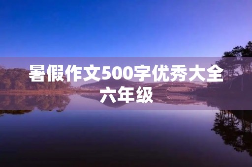 暑假作文500字优秀大全六年级 暑假作文500字优秀大全六年级
