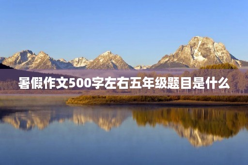 暑假作文500字左右五年级题目是什么 暑假作文500字左右五年级题目是什么