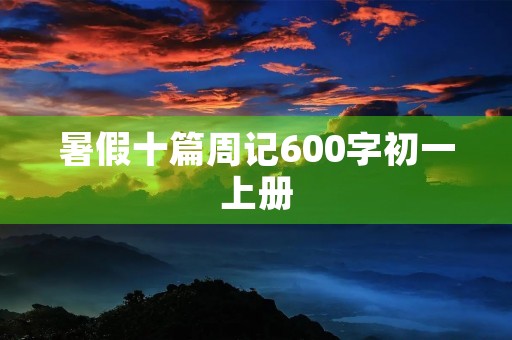 暑假十篇周记600字初一上册 暑假十篇周记600字初一上册