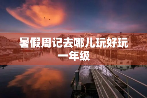 暑假周记去哪儿玩好玩一年级 暑假周记去哪儿玩好玩一年级