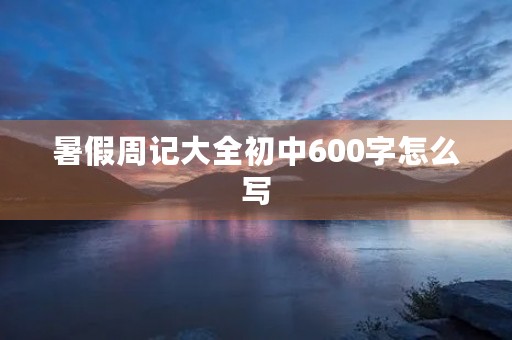 暑假周记大全初中600字怎么写 暑假周记大全初中600字怎么写
