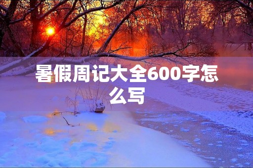 暑假周记大全600字怎么写 暑假周记大全600字怎么写