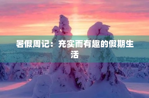 暑假周记:充实而有趣的假期生活 暑假周记:充实而有趣的假期生活