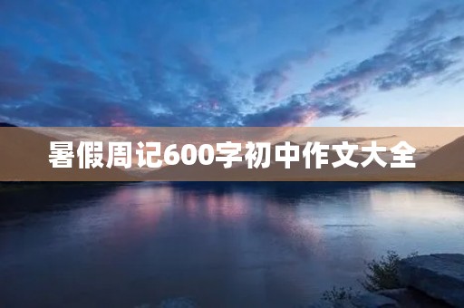 暑假周记600字初中作文大全 暑假周记600字初中作文大全