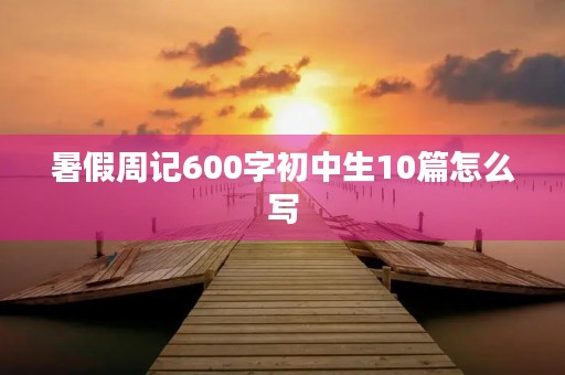 暑假周记600字初中生10篇怎么写 暑假周记600字初中生10篇怎么写