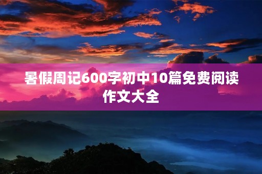 暑假周记600字初中10篇免费阅读作文大全 暑假周记600字初中10篇免费阅读作文大全