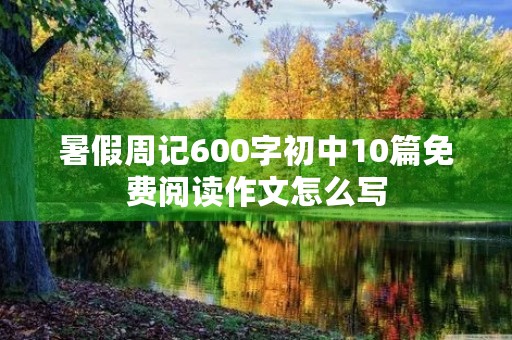 暑假周记600字初中10篇免费阅读作文怎么写 暑假周记600字初中10篇免费阅读作文怎么写