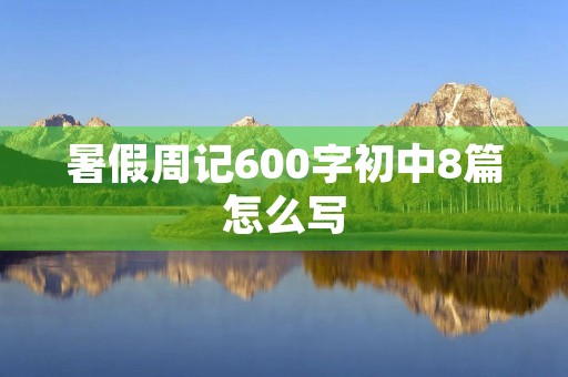 暑假周记600字初中8篇怎么写 暑假周记600字初中8篇怎么写
