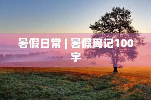 暑假日常 | 暑假周记100字 暑假日常 | 暑假周记100字