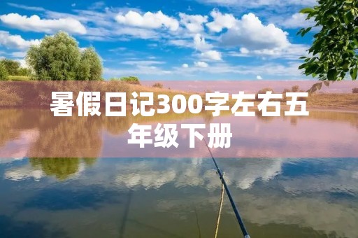 暑假日记300字左右五年级下册 暑假日记300字左右五年级下册