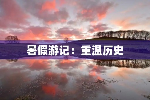 暑假游记:重温历史,感受文化 暑假游记:重温历史,感受文化