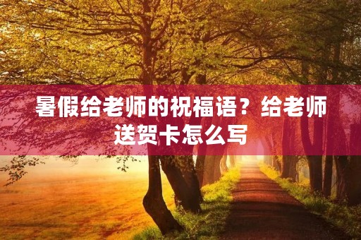 暑假给老师的祝福语？给老师送贺卡怎么写