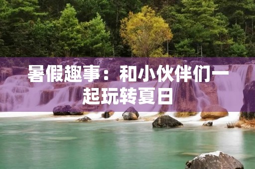 暑假趣事：和小伙伴们一起玩转夏日