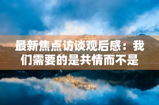 最新焦点访谈观后感:我们需要的是共情而不是指责 最新焦点访谈观后感:我们需要的是共情而不是指责