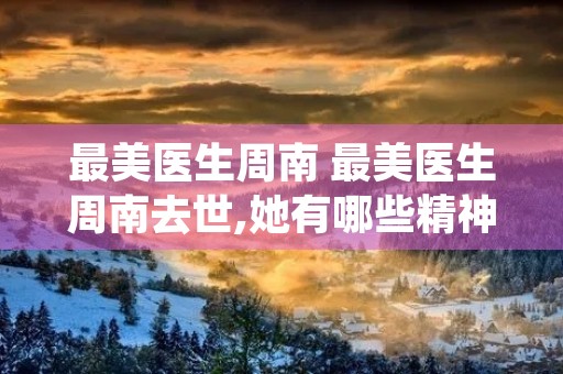 最美医生周南 最美医生周南去世,她有哪些精神值得当代人学习