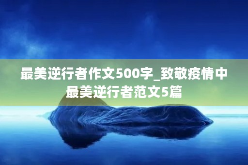 最美逆行者作文500字_致敬疫情中最美逆行者范文5篇 最美逆行者作文500字_致敬疫情中最美逆行者范文5篇