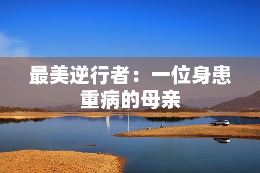 最美逆行者:一位身患重病的母亲 最美逆行者:一位身患重病的母亲