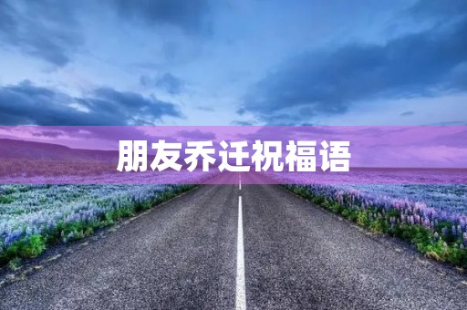 朋友乔迁祝福语(乔迁四句吉言大全)