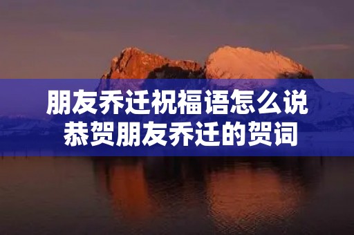 朋友乔迁祝福语怎么说 恭贺朋友乔迁的贺词