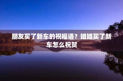 朋友买了新车的祝福语？姐姐买了新车怎么祝贺
