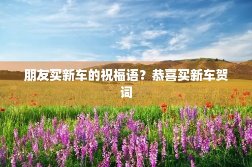 朋友买新车的祝福语？恭喜买新车贺词