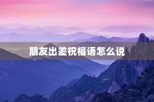 朋友出差祝福语怎么说(别人要出差应该怎么说)
