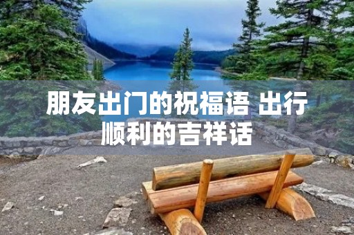 朋友出门的祝福语 出行顺利的吉祥话