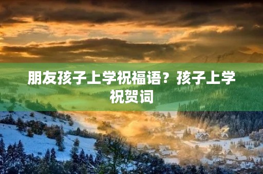 朋友孩子上学祝福语?孩子上学祝贺词