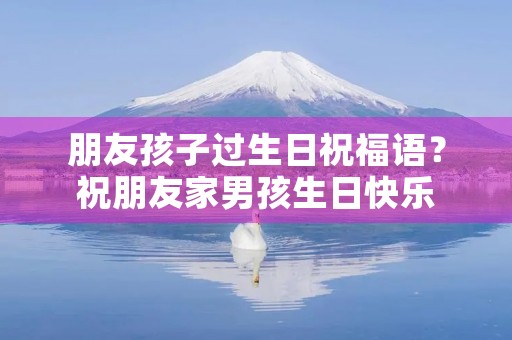 朋友孩子过生日祝福语?祝朋友家男孩生日快乐