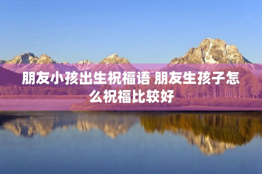 朋友小孩出生祝福语 朋友生孩子怎么祝福比较好