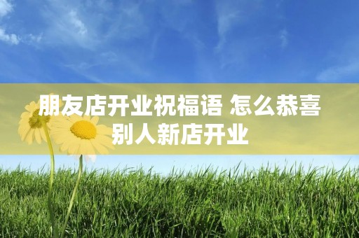 朋友店开业祝福语 怎么恭喜别人新店开业