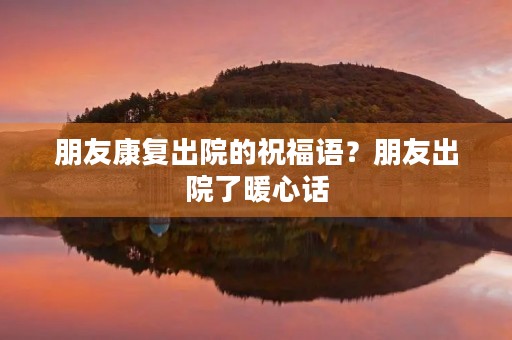 朋友康复出院的祝福语?朋友出院了暖心话