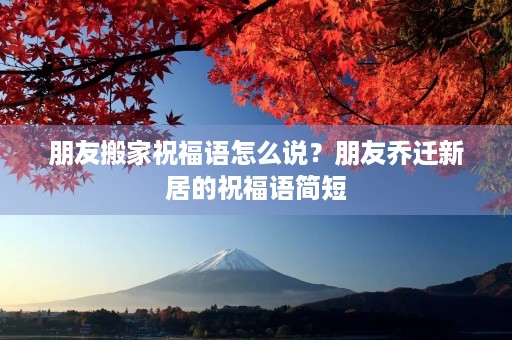 朋友搬家祝福语怎么说？朋友乔迁新居的祝福语简短